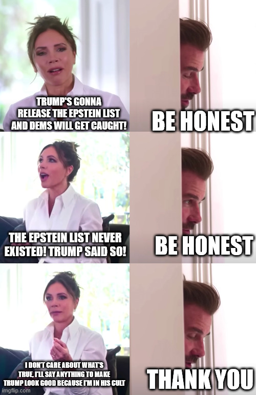 Republicans are pro-Epstein | TRUMP'S GONNA RELEASE THE EPSTEIN LIST AND DEMS WILL GET CAUGHT! BE HONEST; THE EPSTEIN LIST NEVER EXISTED! TRUMP SAID SO! BE HONEST; I DON'T CARE ABOUT WHAT'S TRUE, I'LL SAY ANYTHING TO MAKE TRUMP LOOK GOOD BECAUSE I'M IN HIS CULT; THANK YOU | image tagged in victoria david beckham be honest | made w/ Imgflip meme maker