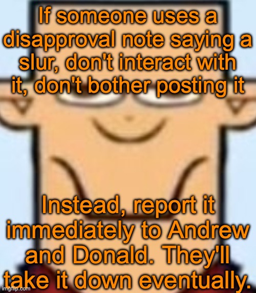 Sped Tyler | If someone uses a disapproval note saying a slur, don't interact with it, don't bother posting it; Instead, report it immediately to Andrew and Donald. They'll take it down eventually. | image tagged in sped tyler | made w/ Imgflip meme maker