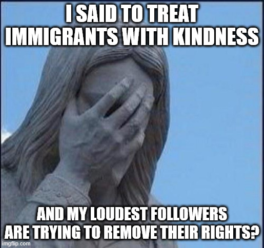 Disappointed Jesus | I SAID TO TREAT IMMIGRANTS WITH KINDNESS; AND MY LOUDEST FOLLOWERS ARE TRYING TO REMOVE THEIR RIGHTS? | image tagged in disappointed jesus | made w/ Imgflip meme maker