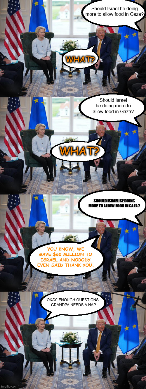 Grandpa rambles needs a nap and a diaper change | Should Israel be doing more to allow food in Gaza? WHAT? Should Israel be doing more to allow food in Gaza? WHAT? SHOULD ISRAEL BE DOING MORE TO ALLOW FOOD IN GAZA? YOU KNOW, WE GAVE $60 MILLION TO ISRAEL AND NOBODY EVEN SAID THANK YOU. OKAY, ENOUGH QUESTIONS. 
GRANDPA NEEDS A NAP. | made w/ Imgflip meme maker