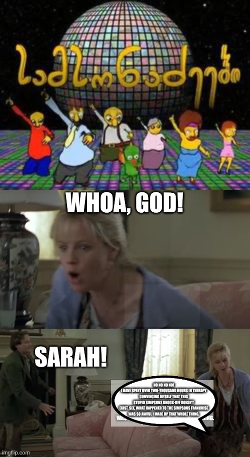 Samsonadzes scares Sarah Whittle away | NO NO NO NO!
I HAVE SPENT OVER TWO-THOUSAND HOURS IN THERAPY
CONVINCING MYSELF THAT THIS
STUPID SIMPSONS KNOCK-OFF DOESN'T
EXIST. SEE, WHAT HAPPENED TO THE SIMPSONS FRANCHISE
WAS SO AWFUL I MADE UP THAT WHOLE THING. | image tagged in jumanji - sarah whittle woah god,samsonadzes,simpsons ripoff | made w/ Imgflip meme maker