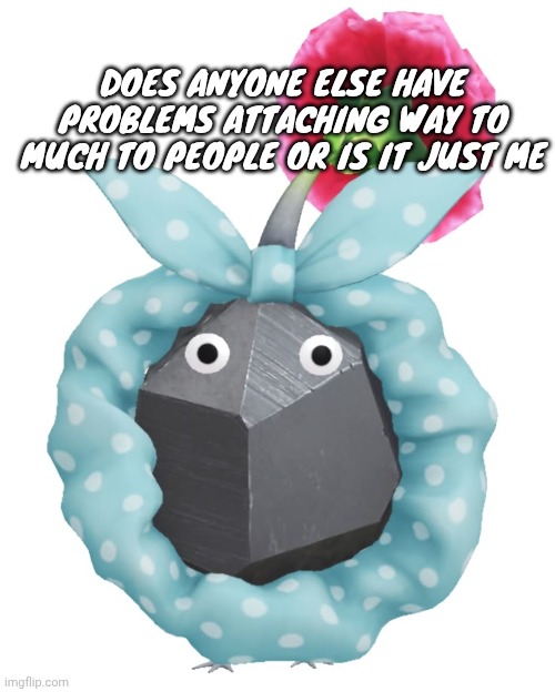 Scrunchie rock pikmin | DOES ANYONE ELSE HAVE PROBLEMS ATTACHING WAY TO MUCH TO PEOPLE OR IS IT JUST ME | image tagged in scrunchie rock pikmin | made w/ Imgflip meme maker