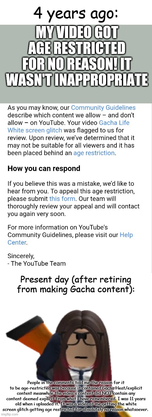 4 years later, i officially confirm that a video i made at 11 years old was age restricted for no reason. | 4 years ago:; Present day (after retiring from making Gacha content):; People in the comments told me the reason for it to be age-restricted was because it contained Gacha Heat/explicit content meanwhile the video's content did NOT contain any content deemed explicit from what i have remembered. I was 11 years old when i uploaded it. It was a video of me getting the white screen glitch getting age restricted for absolutely no reason whatsoever. | image tagged in age restricted,gacha life,4 years later | made w/ Imgflip meme maker
