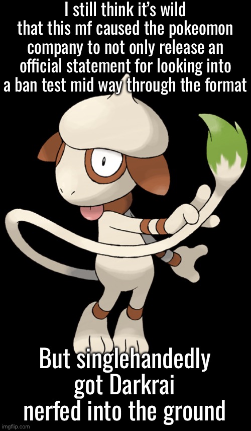 Big Six | I still think it’s wild that this mf caused the pokeomon company to not only release an official statement for looking into a ban test mid way through the format; But singlehandedly got Darkrai nerfed into the ground | image tagged in smeargle | made w/ Imgflip meme maker