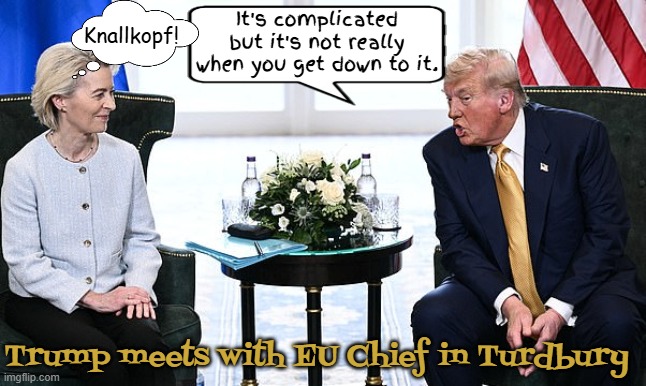 Trump at Turdbury meeting | It's complicated but it's not really when you get down to it. Knallkopf! Trump meets with EU Chief in Turdbury | image tagged in trump at turdbury meeting,tariffs traitor,trump taxes,tariffying,golf cheated poorly,trump takes 2nd place in one man tournament | made w/ Imgflip meme maker