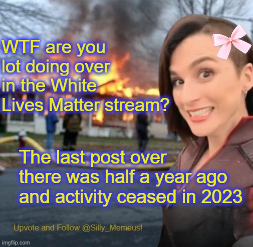 You're a bit late methinks lol | WTF are you lot doing over in the White Lives Matter stream? The last post over there was half a year ago and activity ceased in 2023 | image tagged in disaster girl memeus edition template | made w/ Imgflip meme maker