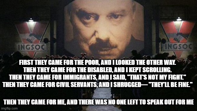First they came | FIRST THEY CAME FOR THE POOR, AND I LOOKED THE OTHER WAY.

THEN THEY CAME FOR THE DISABLED, AND I KEPT SCROLLING.

THEN THEY CAME FOR IMMIGRANTS, AND I SAID, "THAT'S NOT MY FIGHT."

THEN THEY CAME FOR CIVIL SERVANTS, AND I SHRUGGED— "THEY’LL BE FINE."; THEN THEY CAME FOR ME, AND THERE WAS NO ONE LEFT TO SPEAK OUT FOR ME | image tagged in 1984,dystopia | made w/ Imgflip meme maker