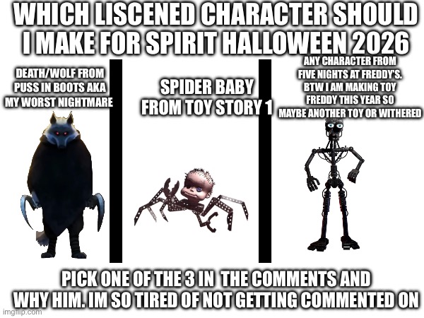 Pick one of the 3 animatronics on the screen. And atleast a comment or two. | WHICH LISCENED CHARACTER SHOULD I MAKE FOR SPIRIT HALLOWEEN 2026; ANY CHARACTER FROM FIVE NIGHTS AT FREDDY’S. BTW I AM MAKING TOY FREDDY THIS YEAR SO MAYBE ANOTHER TOY OR WITHERED; DEATH/WOLF FROM PUSS IN BOOTS AKA MY WORST NIGHTMARE; SPIDER BABY FROM TOY STORY 1; PICK ONE OF THE 3 IN  THE COMMENTS AND WHY HIM. IM SO TIRED OF NOT GETTING COMMENTED ON | image tagged in puss in boots,toy story,fnaf,spirit halloween,voting,memes | made w/ Imgflip meme maker