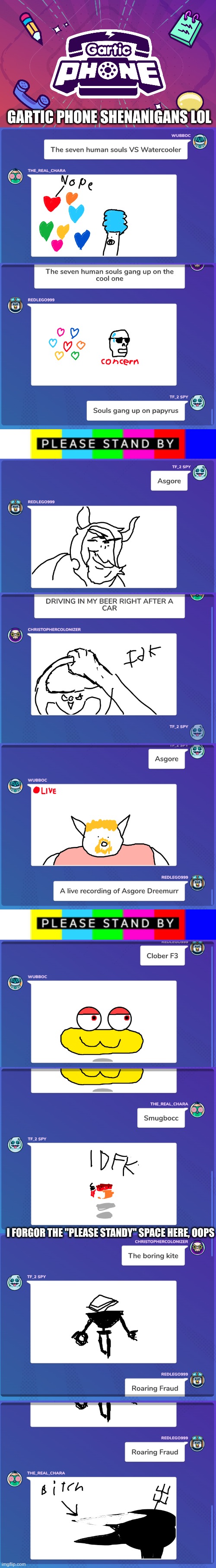I think I missed a few because they moved too fast, but I screenshotted most of them | GARTIC PHONE SHENANIGANS LOL; I FORGOR THE "PLEASE STANDY" SPACE HERE, OOPS | image tagged in gartic phone logo,please standby,shenanigans,i drew the smug asgore | made w/ Imgflip meme maker