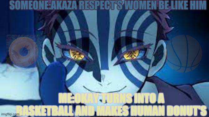Akaza | SOMEONE:AKAZA RESPECT'S WOMEN BE LIKE HIM; ME:OKAY TURNS INTO A BASKETBALL AND MAKES HUMAN DONUT'S | image tagged in akaza | made w/ Imgflip meme maker
