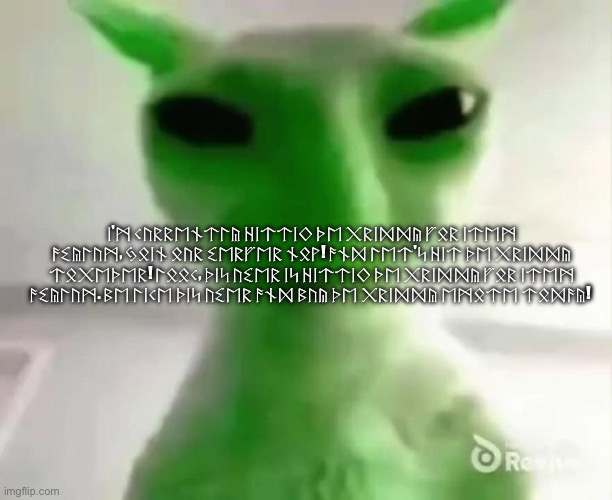ᛁ'ᛗ ᚲᚢᚱᚱᛖᚾᛏᛚᚣ ᚺᛁᛏᛏᛁᛜ ᚦᛖ ᚷᚱᛁᛞᛞᚣ ᚠᛟᚱ ᛁᛏᛖᛗ ᚨᛊᚣᛚᚢᛗ, ᛃᛟᛁᚾ ᛟᚢᚱ ᛊᛖᚱᚠᛖᚱ ᚾᛟᚹ! ᚨᚾᛞ ᛚᛖᛏ'ᛋ ᚺᛁᛏ ᚦᛖ ᚷᚱᛁᛞᛞᚣ ᛏᛟᚷᛖᚦᛖᚱ! ᛚᛟᛟᚲ, ᚦᛁᛋ ᚢᛊᛖᚱ ᛁᛋ ᚺᛁᛏᛏᛁᛜ ᚦ | ᛁ'ᛗ ᚲᚢᚱᚱᛖᚾᛏᛚᚣ ᚺᛁᛏᛏᛁᛜ ᚦᛖ ᚷᚱᛁᛞᛞᚣ ᚠᛟᚱ ᛁᛏᛖᛗ ᚨᛊᚣᛚᚢᛗ, ᛃᛟᛁᚾ ᛟᚢᚱ ᛊᛖᚱᚠᛖᚱ ᚾᛟᚹ! ᚨᚾᛞ ᛚᛖᛏ'ᛋ ᚺᛁᛏ ᚦᛖ ᚷᚱᛁᛞᛞᚣ ᛏᛟᚷᛖᚦᛖᚱ! ᛚᛟᛟᚲ, ᚦᛁᛋ ᚢᛊᛖᚱ ᛁᛋ ᚺᛁᛏᛏᛁᛜ ᚦᛖ ᚷᚱᛁᛞᛞᚣ ᚠᛟᚱ ᛁᛏᛖᛗ ᚨᛊᚣᛚᚢᛗ. ᛒᛖ ᛚᛁᚲᛖ ᚦᛁᛋ ᚢᛊᛖᚱ ᚨᚾᛞ ᛒᚢᚣ ᚦᛖ ᚷᚱᛁᛞᛞᚣ ᛖᛗᛟᛏᛖ ᛏᛟᛞᚨᚣ! | image tagged in goofy ahh alien cat | made w/ Imgflip meme maker