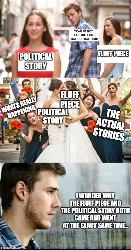 YEAH IM NOT FALLING FOR THAT DISTRACTION! FLUFF PIECE; POLITICAL STORY; FLUFF PIECE; WHATS REALLY HAPPENING; POLITICAL STORY; THE ACTUAL STORIES; I WONDER WHY THE FLUFF PIECE AND THE POLITICAL STORY BOTH
CAME AND WENT AT THE EXACT SAME TIME.. | image tagged in distracted boyfriend,distracted boyfriend full | made w/ Imgflip meme maker