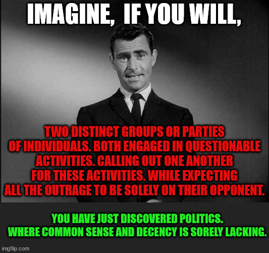 U.S. Politics | IMAGINE,  IF YOU WILL, TWO DISTINCT GROUPS OR PARTIES OF INDIVIDUALS. BOTH ENGAGED IN QUESTIONABLE ACTIVITIES. CALLING OUT ONE ANOTHER FOR THESE ACTIVITIES. WHILE EXPECTING ALL THE OUTRAGE TO BE SOLELY ON THEIR OPPONENT. YOU HAVE JUST DISCOVERED POLITICS.
WHERE COMMON SENSE AND DECENCY IS SORELY LACKING. | image tagged in rod serling twilight zone,double standards,corruption,no accountability,integrity,politics | made w/ Imgflip meme maker
