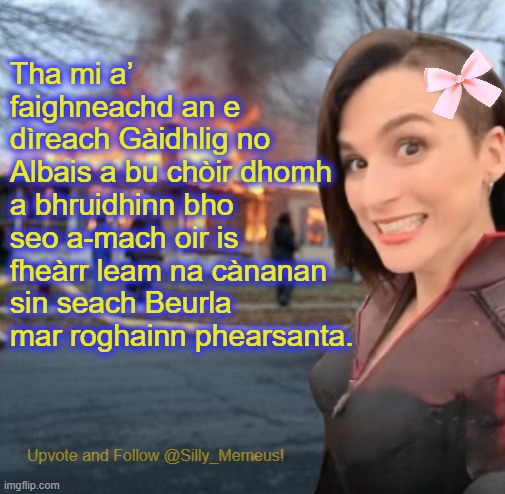 Chan eil mi a’ leigeil le mo chànan dhùthchasach a dhol à bith. Tha i ro bhrèagha airson gun a bhith ga glèidheadh. | Tha mi a’ faighneachd an e dìreach Gàidhlig no Albais a bu chòir dhomh a bhruidhinn bho seo a-mach oir is fheàrr leam na cànanan sin seach Beurla mar roghainn phearsanta. | image tagged in disaster girl memeus edition template,alba,scotland | made w/ Imgflip meme maker