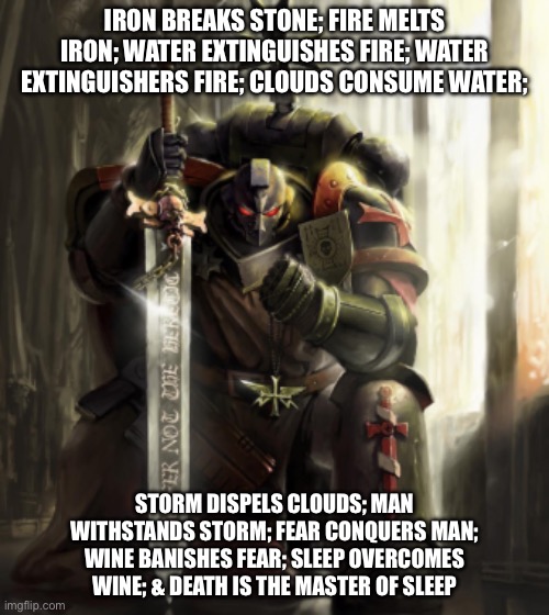 Black templar space marine thinking | IRON BREAKS STONE; FIRE MELTS IRON; WATER EXTINGUISHES FIRE; WATER EXTINGUISHERS FIRE; CLOUDS CONSUME WATER;; STORM DISPELS CLOUDS; MAN WITHSTANDS STORM; FEAR CONQUERS MAN; WINE BANISHES FEAR; SLEEP OVERCOMES WINE; & DEATH IS THE MASTER OF SLEEP | image tagged in black templar space marine thinking | made w/ Imgflip meme maker