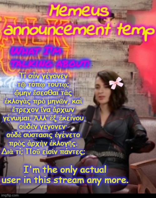 very sad timez indeed. | Τί οὖν γέγονεν τῷ τόπῳ τούτῳ; ᾤμην ἔσεσθαι τὰς ἐκλογὰς πρὸ μηνῶν, καὶ ἔτρεχον ἵνα ἄρχων γένωμαι. Ἀλλ’ ἐξ ἐκείνου οὐδὲν γέγονεν· οὐδὲ σύστασις ἐγένετο πρὸς ἀρχὴν ἐκλογῆς. Διὰ τί; Ποῦ εἰσὶν πάντες;; I'm the only actual user in this stream any more. | image tagged in memeus announcement temp | made w/ Imgflip meme maker