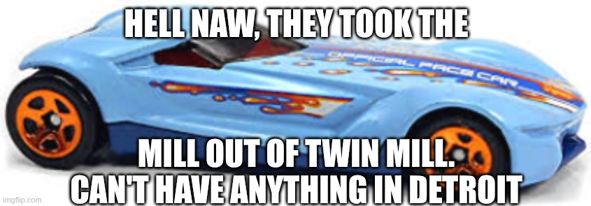 Twin Mill Gen-E be like... | HELL NAW, THEY TOOK THE; MILL OUT OF TWIN MILL. CAN'T HAVE ANYTHING IN DETROIT | image tagged in hot wheels | made w/ Imgflip meme maker