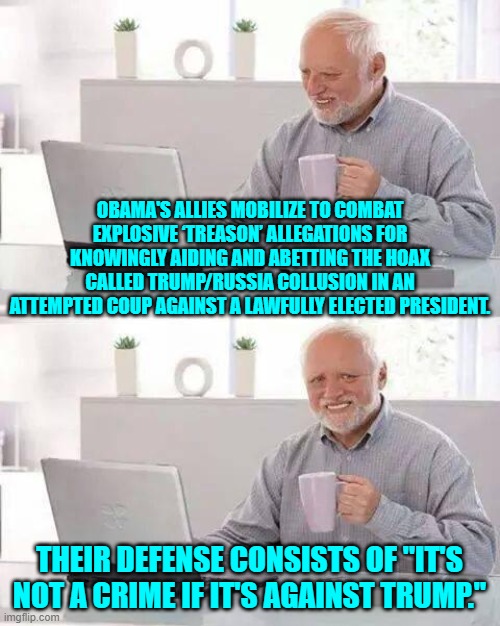 Yep . . . pretty much. | OBAMA'S ALLIES MOBILIZE TO COMBAT EXPLOSIVE ‘TREASON’ ALLEGATIONS FOR KNOWINGLY AIDING AND ABETTING THE HOAX CALLED TRUMP/RUSSIA COLLUSION IN AN ATTEMPTED COUP AGAINST A LAWFULLY ELECTED PRESIDENT. THEIR DEFENSE CONSISTS OF "IT'S NOT A CRIME IF IT'S AGAINST TRUMP." | image tagged in hide the pain harold | made w/ Imgflip meme maker