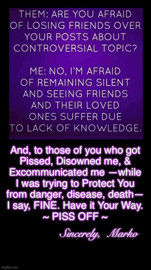 Have it your way | And, to those of you who got
Pissed, Disowned me, &
Excommunicated me —while
I was trying to Protect You
from danger, disease, death—
I say, FINE. Have it Your Way.
~ PISS OFF ~; Sincerely,  Marko | image tagged in memes,you r too stupid to listen n learn,its because u r dominated by fear,because u dont know god,ok then kissmyass | made w/ Imgflip meme maker