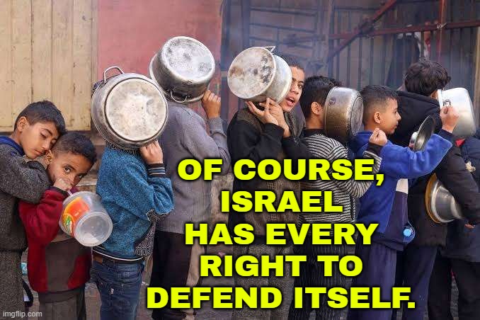 Of course, Israel has every right to defend itself. | OF COURSE,
ISRAEL
HAS EVERY
RIGHT TO
DEFEND ITSELF. | image tagged in israel's starvation crime,defense,threat to our national secuirty,national security,starvation,palestine | made w/ Imgflip meme maker