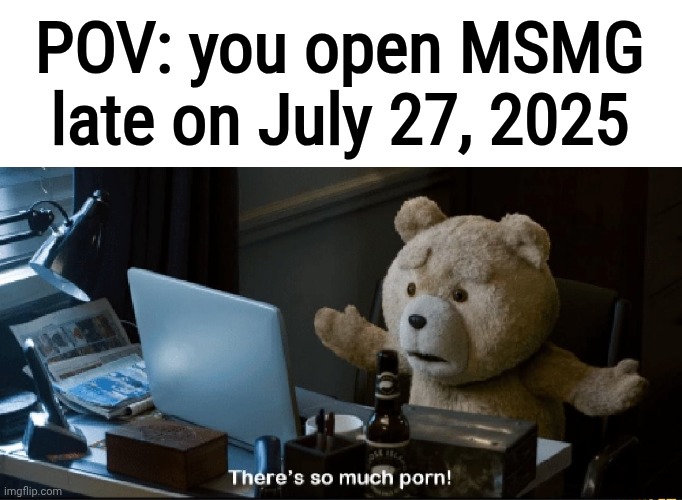 Real | POV: you open MSMG late on July 27, 2025 | image tagged in there's so much porn | made w/ Imgflip meme maker