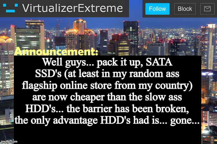 "stop! he's already dead" type shit | Well guys... pack it up, SATA SSD's (at least in my random ass flagship online store from my country) are now cheaper than the slow ass HDD's... the barrier has been broken, the only advantage HDD's had is... gone... | image tagged in virtualizer announcement temp remastered | made w/ Imgflip meme maker