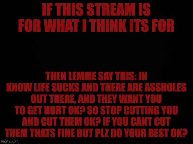 Black background | IF THIS STREAM IS FOR WHAT I THINK ITS FOR; THEN LEMME SAY THIS: IN KNOW LIFE SUCKS AND THERE ARE ASSHOLES OUT THERE, AND THEY WANT YOU TO GET HURT OK? SO STOP CUTTING YOU AND CUT THEM OK? IF YOU CANT CUT THEM THATS FINE BUT PLZ DO YOUR BEST OK? | image tagged in black background | made w/ Imgflip meme maker