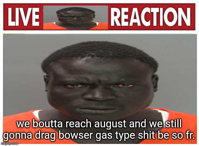 live convict reaction | we boutta reach august and we still gonna drag bowser gas type shit be so fr. | image tagged in live convict reaction | made w/ Imgflip meme maker