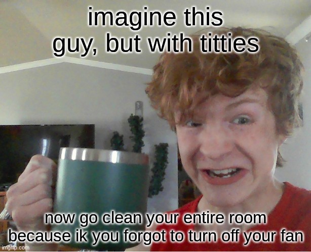 street rat kill | imagine this guy, but with titties; now go clean your entire room because ik you forgot to turn off your fan | image tagged in street rat kill | made w/ Imgflip meme maker