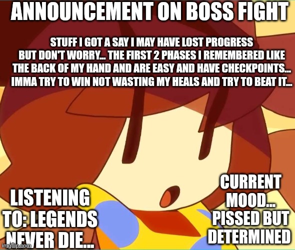 I may have died a million times but I know my determined soul always says one thing ... " But it refused" | ANNOUNCEMENT ON BOSS FIGHT; STUFF I GOT A SAY I MAY HAVE LOST PROGRESS BUT DON'T WORRY... THE FIRST 2 PHASES I REMEMBERED LIKE THE BACK OF MY HAND AND ARE EASY AND HAVE CHECKPOINTS... IMMA TRY TO WIN NOT WASTING MY HEALS AND TRY TO BEAT IT... CURRENT MOOD... PISSED BUT DETERMINED; LISTENING TO: LEGENDS NEVER DIE... | image tagged in angy | made w/ Imgflip meme maker