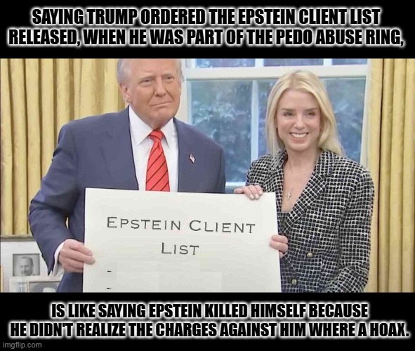 Obama ordered that fake evidence of Trump/Russia collision be found, why wouldn't they fake Epstein evidence too? | SAYING TRUMP ORDERED THE EPSTEIN CLIENT LIST RELEASED, WHEN HE WAS PART OF THE PEDO ABUSE RING, IS LIKE SAYING EPSTEIN KILLED HIMSELF BECAUSE HE DIDN'T REALIZE THE CHARGES AGAINST HIM WHERE A HOAX. | image tagged in epstein client list,big lie,propaganda,epstein didn't kill himself,russia gate hoax | made w/ Imgflip meme maker