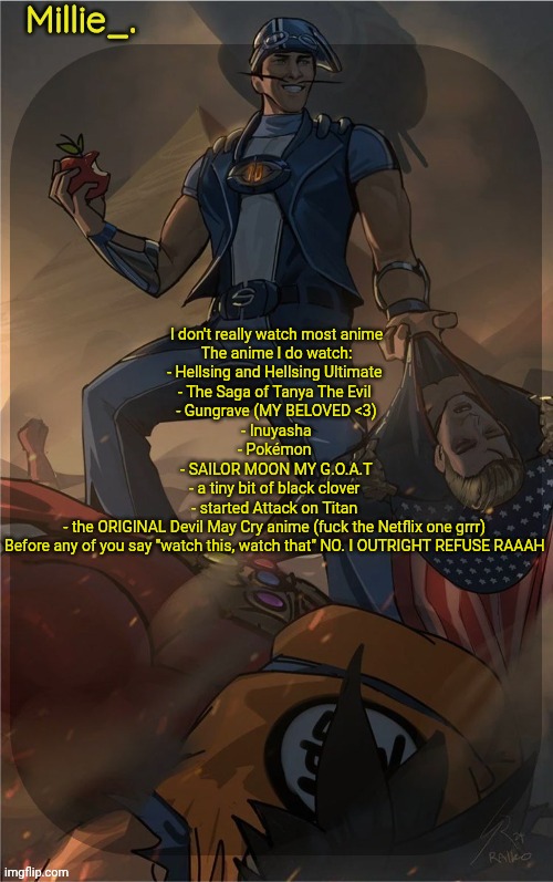 Did I cook with this list? | I don't really watch most anime

The anime I do watch:

- Hellsing and Hellsing Ultimate 
- The Saga of Tanya The Evil 
- Gungrave (MY BELOVED <3)
- Inuyasha
- Pokémon 
- SAILOR MOON MY G.O.A.T
- a tiny bit of black clover 
- started Attack on Titan 
- the ORIGINAL Devil May Cry anime (fuck the Netflix one grrr) 


Before any of you say "watch this, watch that" NO. I OUTRIGHT REFUSE RAAAH | image tagged in millie's sportacus solos fiction announcement template | made w/ Imgflip meme maker
