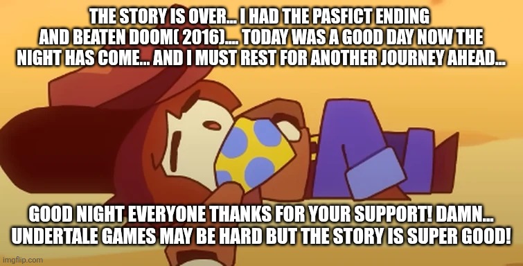 I beaten 2 games in 1 day! | THE STORY IS OVER... I HAD THE PASFICT ENDING  AND BEATEN DOOM( 2016).... TODAY WAS A GOOD DAY NOW THE NIGHT HAS COME... AND I MUST REST FOR ANOTHER JOURNEY AHEAD... GOOD NIGHT EVERYONE THANKS FOR YOUR SUPPORT! DAMN... UNDERTALE GAMES MAY BE HARD BUT THE STORY IS SUPER GOOD! | image tagged in eepy | made w/ Imgflip meme maker