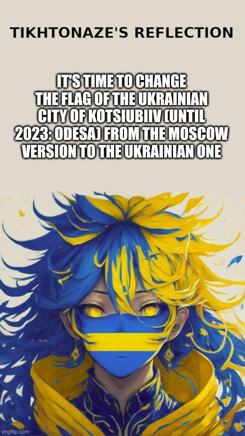 It's time to change the flag of the Ukrainian city of Kotsiubiiv (Odesa) from the Moscow version to the Ukrainian one | IT'S TIME TO CHANGE THE FLAG OF THE UKRAINIAN CITY OF KOTSIUBIIV (UNTIL 2023: ODESA) FROM THE MOSCOW VERSION TO THE UKRAINIAN ONE | image tagged in tikhtonaze reflection,ukraine,kotsiubiiv,flag,deoccupation | made w/ Imgflip meme maker
