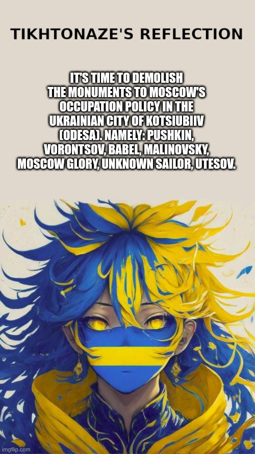 It's time to demolish the monuments to Moscow's occupation policy in the Ukrainian city of Kotsiubiiv (Odesa) | IT'S TIME TO DEMOLISH THE MONUMENTS TO MOSCOW'S OCCUPATION POLICY IN THE UKRAINIAN CITY OF KOTSIUBIIV (ODESA). NAMELY: PUSHKIN, VORONTSOV, BABEL, MALINOVSKY, MOSCOW GLORY, UNKNOWN SAILOR, UTESOV. | image tagged in tikhtonaze reflection,ukraine,kotsiubiiv,monument,moscovia | made w/ Imgflip meme maker