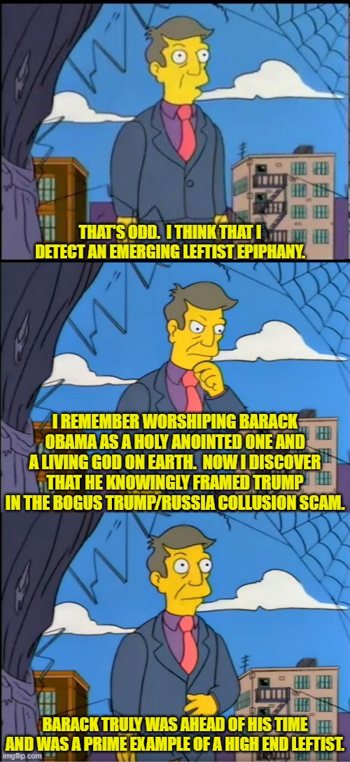 The 'thought processes' of the nation's average leftist. | THAT'S ODD.  I THINK THAT I DETECT AN EMERGING LEFTIST EPIPHANY. I REMEMBER WORSHIPING BARACK OBAMA AS A HOLY ANOINTED ONE AND A LIVING GOD ON EARTH.  NOW I DISCOVER THAT HE KNOWINGLY FRAMED TRUMP IN THE BOGUS TRUMP/RUSSIA COLLUSION SCAM. BARACK TRULY WAS AHEAD OF HIS TIME AND WAS A PRIME EXAMPLE OF A HIGH END LEFTIST. | image tagged in skinner out of touch | made w/ Imgflip meme maker