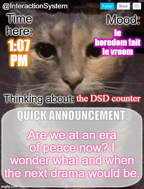 InteractionSystem's Quick Announcement Template | le boredom fait le vroom; 1:07
PM; the DSD counter; Are we at an era of peace now? I wonder what and when the next drama would be. | image tagged in interactionsystem's quick announcement template,sans of topic | made w/ Imgflip meme maker