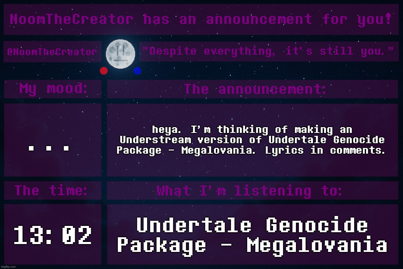 For drama starters: There's not a bit of good inside, you followed the path of dramacide | ... heya. I'm thinking of making an Understream version of Undertale Genocide Package - Megalovania. Lyrics in comments. 13:02; Undertale Genocide Package - Megalovania | image tagged in noomthecreator announcement temp | made w/ Imgflip meme maker