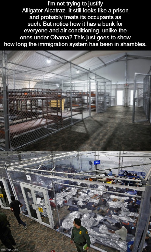 We want to help good immigrants but don't have the capacity. This is what happens when other countries aren't as open as us. | I'm not trying to justify Alligator Alcatraz. It still looks like a prison and probably treats its occupants as such. But notice how it has a bunk for everyone and air conditioning, unlike the ones under Obama? This just goes to show how long the immigration system has been in shambles. | image tagged in immigration,trump,opinion,america,obama,politics | made w/ Imgflip meme maker
