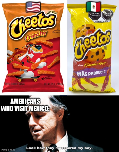 THEY KILLED CHESTER CHEETAH ??? | 🇲🇽; 🇺🇲; AMERICANS WHO VISIT MEXICO: | image tagged in look how they massacred my boy,cheetos,united states,mexico | made w/ Imgflip meme maker