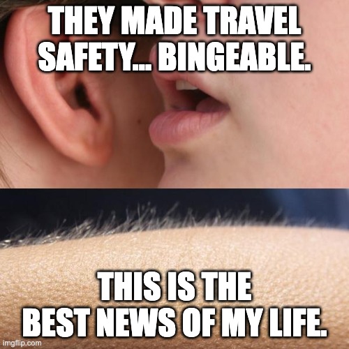 Whisper and Goosebumps | THEY MADE TRAVEL SAFETY… BINGEABLE. THIS IS THE BEST NEWS OF MY LIFE. | image tagged in whisper and goosebumps | made w/ Imgflip meme maker