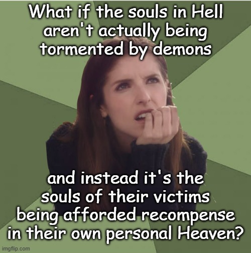 What one sees in a matrix depends on its programming. | What if the souls in Hell
aren't actually being
tormented by demons; and instead it's the souls of their victims being afforded recompense in their own personal Heaven? | image tagged in philosophanna,heaven,hell,afterlife | made w/ Imgflip meme maker