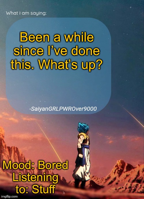 SayianGRLPWROver9000's NEW Announcement page | Been a while since I’ve done this. What’s up? Mood: Bored
Listening to: Stuff | image tagged in sayiangrlpwrover9000's new announcement page | made w/ Imgflip meme maker