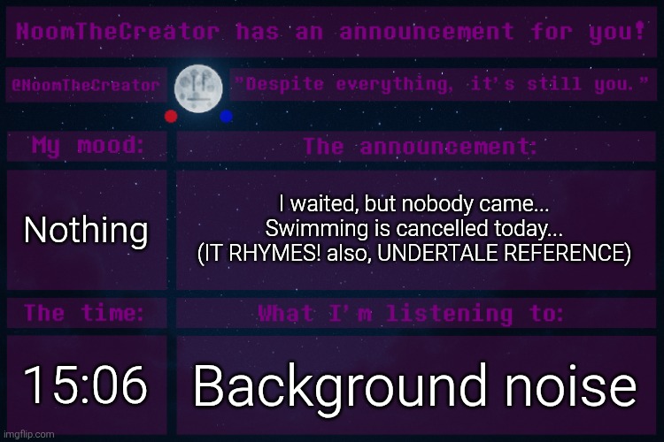 HEY EVERY ! | Nothing; I waited, but nobody came...
Swimming is cancelled today...
(IT RHYMES! also, UNDERTALE REFERENCE); 15:06; Background noise | image tagged in noomthecreator announcement temp | made w/ Imgflip meme maker