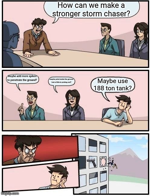 Boardroom Meeting Suggestion Meme | How can we make a stronger storm chaser? Maybe add more spikes to penetrate the ground? maybe pole inside the ground but a little is poking out? Maybe use 188 ton tank? | image tagged in memes,boardroom meeting suggestion | made w/ Imgflip meme maker