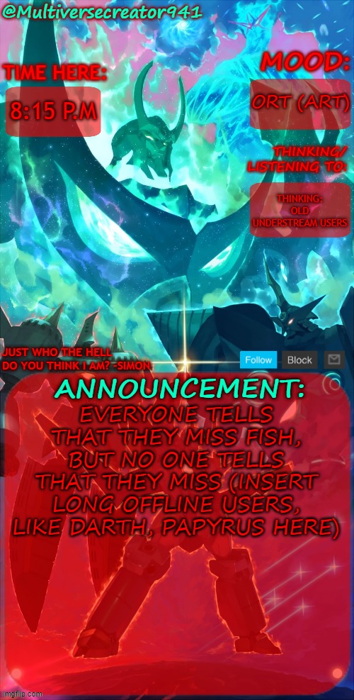 I miss Darth's Theories | ORT (ART); 8:15 P.M; THINKING:
OLD UNDERSTREAM USERS; EVERYONE TELLS THAT THEY MISS FISH, BUT NO ONE TELLS THAT THEY MISS (INSERT LONG OFFLINE USERS, LIKE DARTH, PAPYRUS HERE) | image tagged in mc941's announcement temp gurren lagann | made w/ Imgflip meme maker