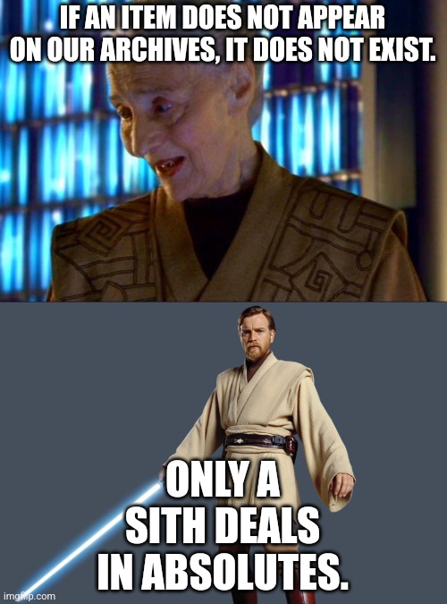 Jocasta Nu If the item doesn't appear.it does not exist | IF AN ITEM DOES NOT APPEAR ON OUR ARCHIVES, IT DOES NOT EXIST. ONLY A SITH DEALS IN ABSOLUTES. | image tagged in jocasta nu if the item doesn't appear it does not exist | made w/ Imgflip meme maker