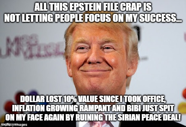 let them focus on me! | ALL THIS EPSTEIN FILE CRAP IS NOT LETTING PEOPLE FOCUS ON MY SUCCESS... DOLLAR LOST 10% VALUE SINCE I TOOK OFFICE, INFLATION GROWING RAMPANT AND BIBI JUST SPIT ON MY FACE AGAIN BY RUINING THE SIRIAN PEACE DEAL! | image tagged in donald trump,trump,jeffrey epstein,epstein,maga,nevertrump | made w/ Imgflip meme maker