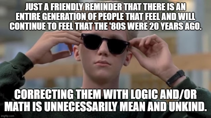 1980s | JUST A FRIENDLY REMINDER THAT THERE IS AN ENTIRE GENERATION OF PEOPLE THAT FEEL AND WILL CONTINUE TO FEEL THAT THE '80S WERE 20 YEARS AGO. CORRECTING THEM WITH LOGIC AND/OR MATH IS UNNECESSARILY MEAN AND UNKIND. | image tagged in invented swag before it was cool | made w/ Imgflip meme maker