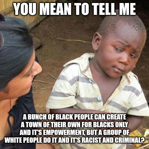 This isn't, mods. It's fact. | YOU MEAN TO TELL ME; A BUNCH OF BLACK PEOPLE CAN CREATE A TOWN OF THEIR OWN FOR BLACKS ONLY AND IT'S EMPOWERMENT, BUT A GROUP OF WHITE PEOPLE DO IT AND IT'S RACIST AND CRIMINAL? | image tagged in memes,third world skeptical kid | made w/ Imgflip meme maker